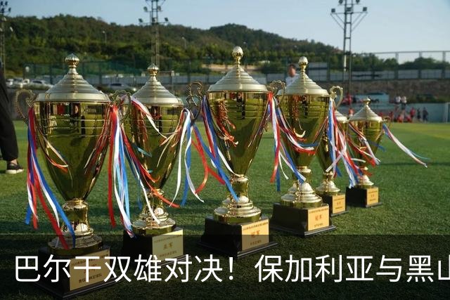 巴尔干双雄对决！保加利亚与黑山的友谊赛分析
