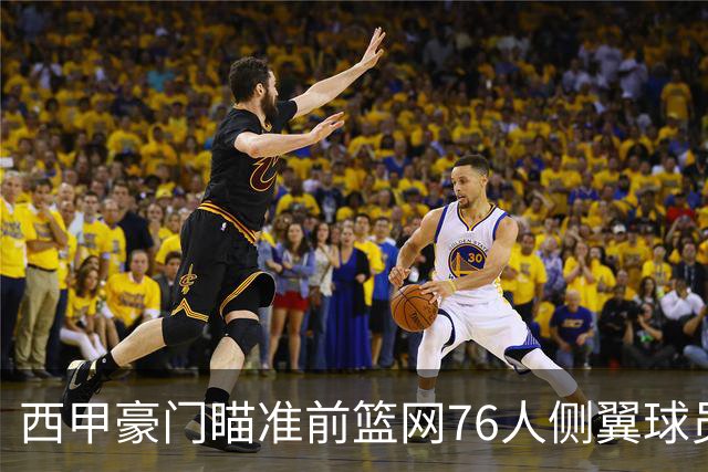 西甲豪门瞄准前篮网76人侧翼球员，或将告别NBA赛场？