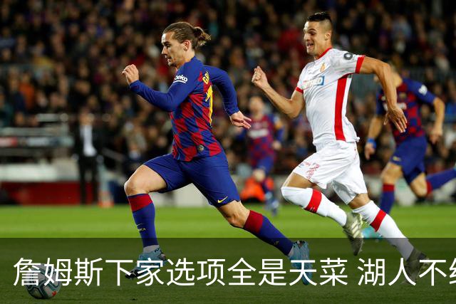 詹姆斯下家选项全是天菜 湖人不给的体面这些队能给