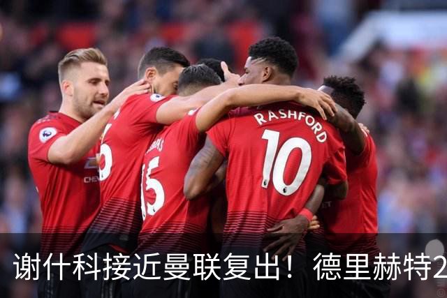 谢什科接近曼联复出！德里赫特254天后重返训练，仍未可回归赛场