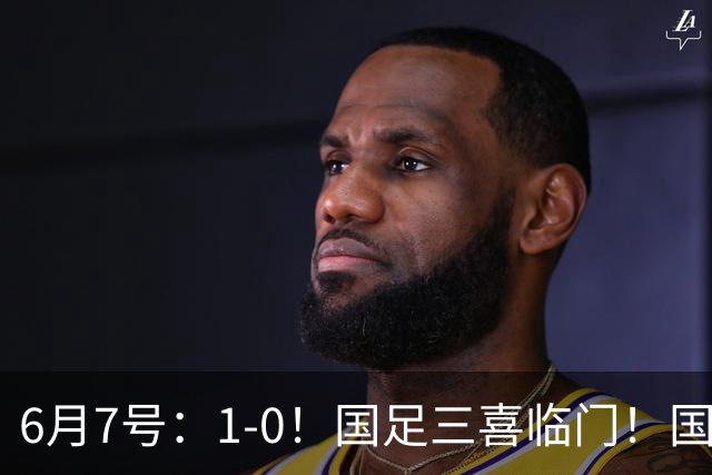 6月7号：1-0！国足三喜临门！国足+U19男足齐赢球，U23国足爆发，补时绝杀