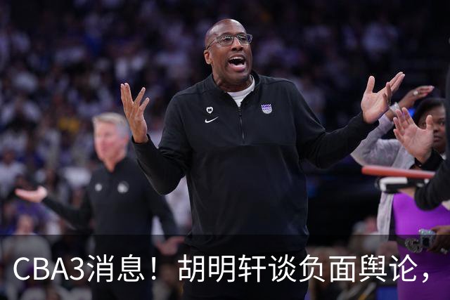 CBA3消息！胡明轩谈负面舆论，张镇麟称赞王哲林，山西新帅非杨鸣！