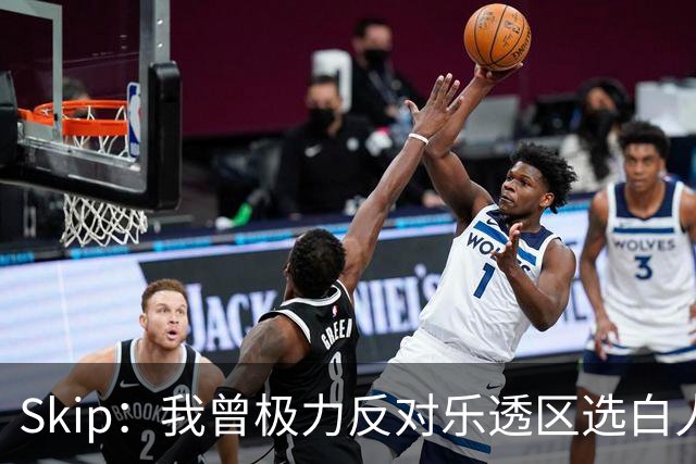 Skip：我曾极力反对乐透区选白人中锋 白伦纳德就是典型例子
